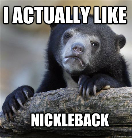 I actually like nickleback  Confession Bear