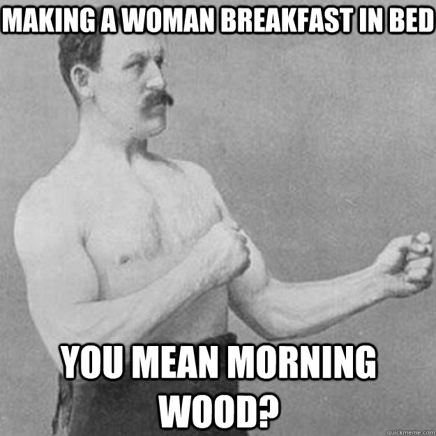 Making a woman breakfast in bed You mean morning wood?  overly manly man