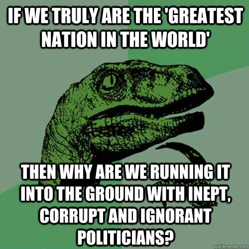 If we truly are the 'greatest nation in the world' then why are we running it into the ground with inept, corrupt and ignorant politicians?  Philosoraptor