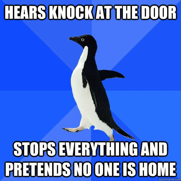 Hears knock at the door Stops everything and pretends no one is home  