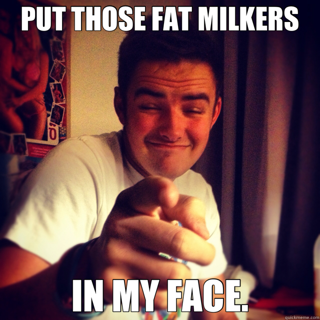 PUT THOSE FAT MILKERS IN MY FACE. - PUT THOSE FAT MILKERS IN MY FACE.  fat milkers