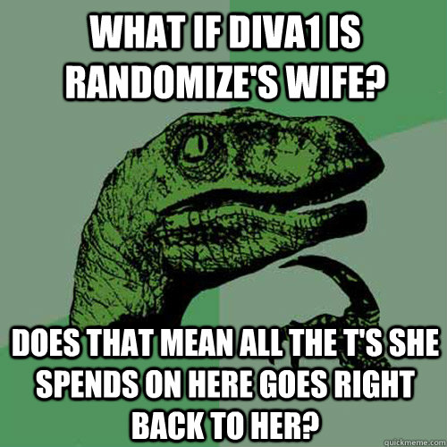 What if Diva1 is randomize's wife? Does that mean all the T's she spends on here goes right back to her? - What if Diva1 is randomize's wife? Does that mean all the T's she spends on here goes right back to her?  Philosoraptor