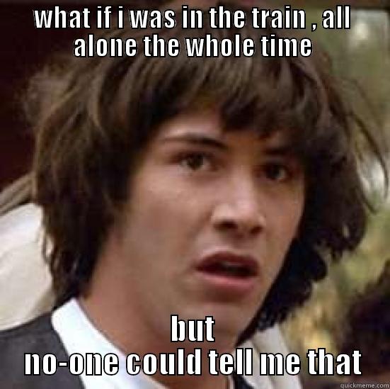 what if... - WHAT IF I WAS IN THE TRAIN , ALL ALONE THE WHOLE TIME BUT NO-ONE COULD TELL ME THAT conspiracy keanu