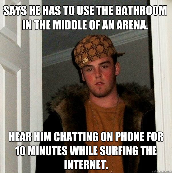 Says he has to use the bathroom in the middle of an arena. Hear him chatting on phone for 10 minutes while surfing the Internet.  Scumbag Steve