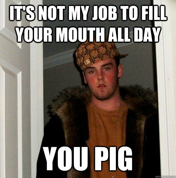 it's not my job to fill your mouth all day you pig  Scumbag Steve