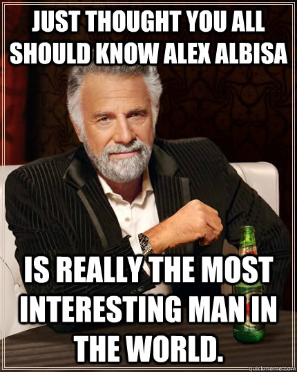 Just thought you all should know Alex Albisa  is really the most interesting man in the world.  The Most Interesting Man In The World