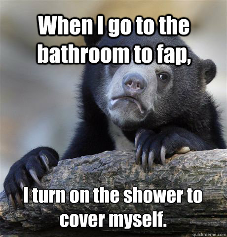 When I go to the bathroom to fap, I turn on the shower to cover myself.  Confession Bear