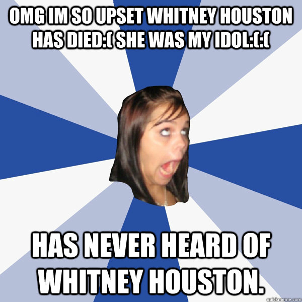 OMG IM SO UPSET WHITNEY HOUSTON HAS DIED:( SHE WAS MY IDOL:(:( Has never heard of Whitney Houston.  Annoying Facebook Girl