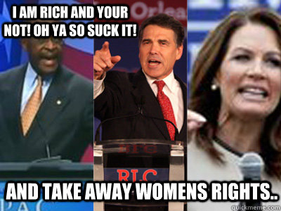 and take away Womens Rights.. I am Rich and Your not! oh ya so suck it!   