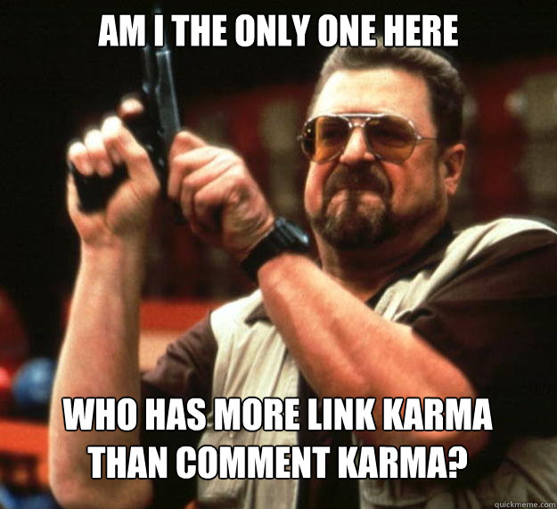 Am i the only one here Who has more link karma
than comment karma?  Angry Walter