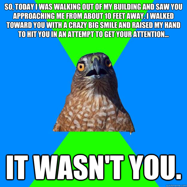 So, today I was walking out of my building and saw you approaching me from about 10 feet away. I walked toward you with a crazy big smile and raised my hand to hit you in an attempt to get your attention... it wasn't you.   Hawkward