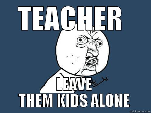 Yo, teacher, pay attention... - TEACHER  LEAVE THEM KIDS ALONE Y U No