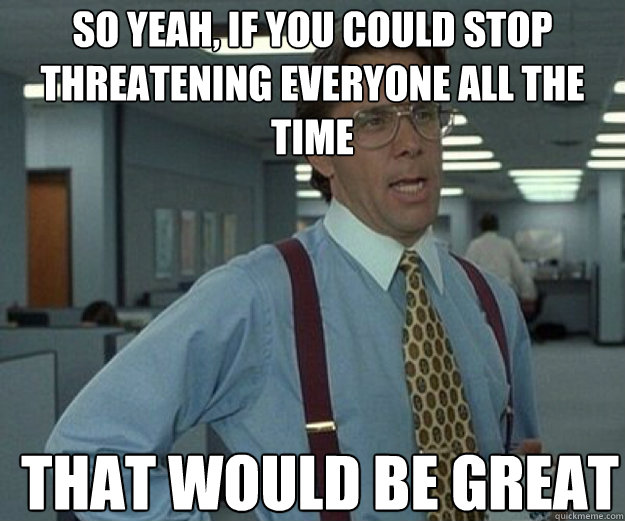 So yeah, if you could stop threatening everyone all the time THAT WOULD BE GREAT  that would be great