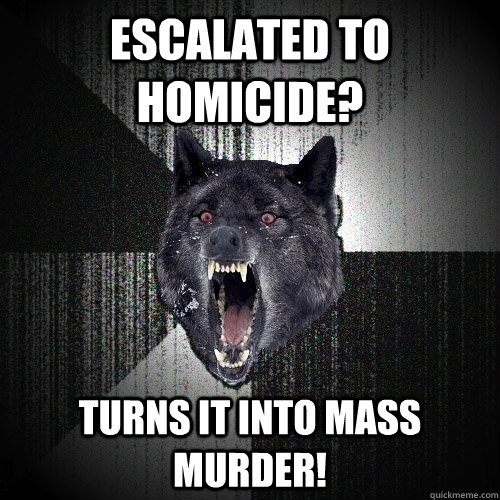 escalated to homicide? Turns it into mass murder!  Insanity Wolf