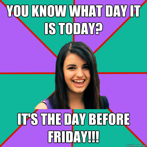 You know what day it is today? IT'S THE DAY BEFORE FRIDAY!!!  Rebecca Black