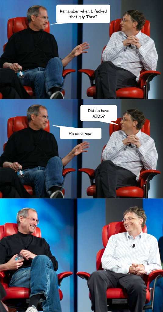 Remember when I fucked that guy Theo? Did he have AIDS? He does now.  Steve Jobs vs Bill Gates