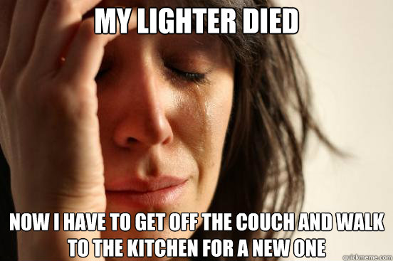 MY LIGHTER DIED NOW I HAVE TO GET OFF THE COUCH AND WALK TO THE KITCHEN FOR A NEW ONE - MY LIGHTER DIED NOW I HAVE TO GET OFF THE COUCH AND WALK TO THE KITCHEN FOR A NEW ONE  First World Problems