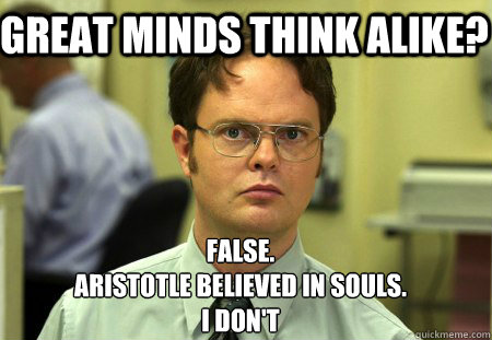 Great minds think alike? False.
Aristotle believed in souls.
I don't - Great minds think alike? False.
Aristotle believed in souls.
I don't  Schrute
