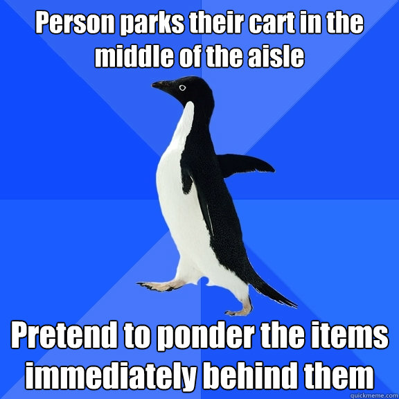 Person parks their cart in the middle of the aisle Pretend to ponder the items immediately behind them  Socially Awkward Penguin