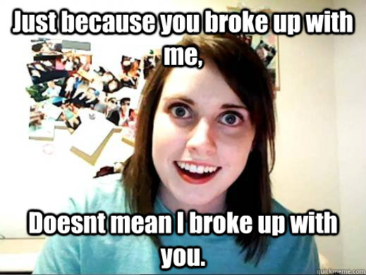 Just because you broke up with me, Doesnt mean I broke up with you. - Just because you broke up with me, Doesnt mean I broke up with you.  Overly Attached Girl Friend