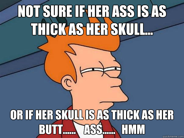 Not sure if her ass is as thick as her skull... Or if her skull is as thick as her butt......    ass......   hmm  Futurama Fry