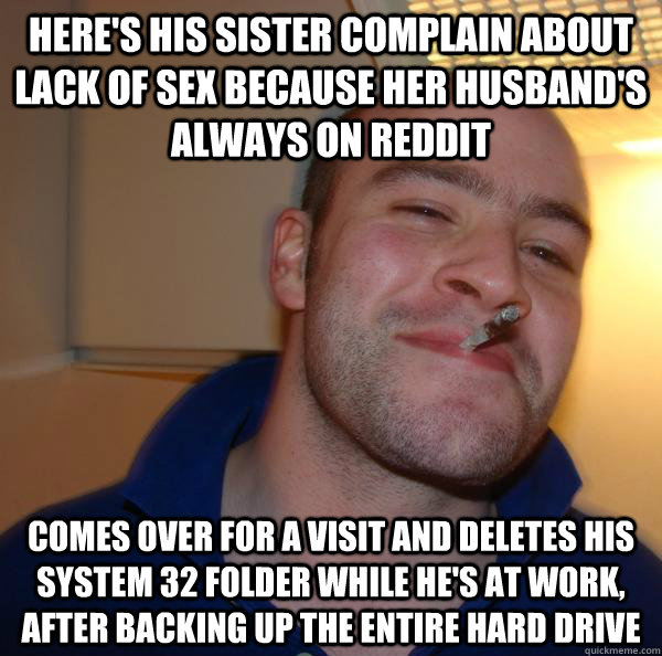 Here's his sister complain about lack of sex because her husband's always on reddit Comes over for a visit and deletes his system 32 folder while he's at work, after backing up the entire hard drive - Here's his sister complain about lack of sex because her husband's always on reddit Comes over for a visit and deletes his system 32 folder while he's at work, after backing up the entire hard drive  Misc