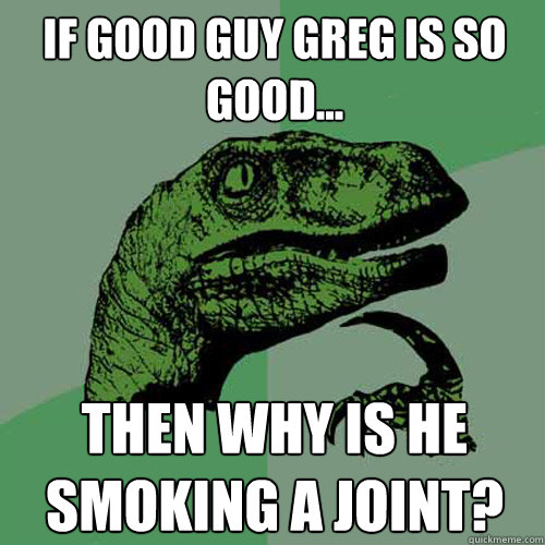 If good guy greg is so good... then why is he smoking a joint?  Philosoraptor