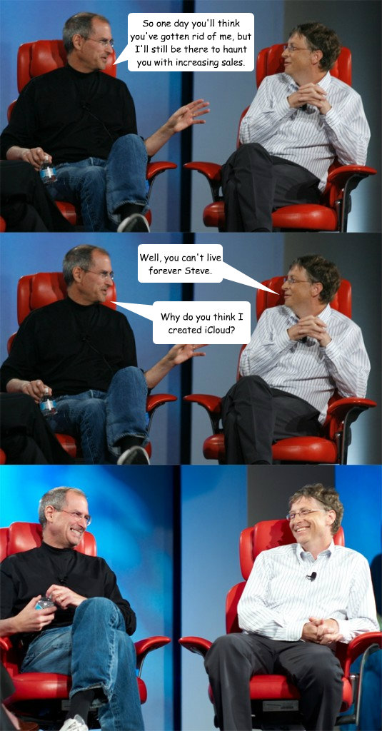 So one day you'll think you've gotten rid of me, but I'll still be there to haunt you with increasing sales. Well, you can't live forever Steve. Why do you think I created iCloud? - So one day you'll think you've gotten rid of me, but I'll still be there to haunt you with increasing sales. Well, you can't live forever Steve. Why do you think I created iCloud?  Steve Jobs vs Bill Gates