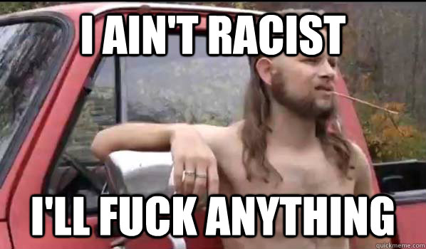 I ain't racist I'll fuck anything  Almost Politically Correct Redneck