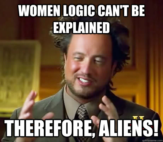 Women logic can't be explained Therefore, ALIENS!  Ancient Aliens