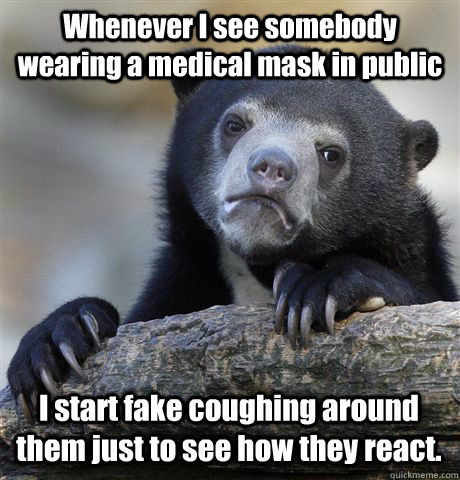 Whenever I see somebody wearing a medical mask in public I start fake coughing around them just to see how they react.  Confession Bear