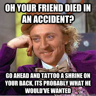 Oh your friend died in an accident? Go ahead and tattoo a shrine on your back, its probably what he would've wanted  Condescending Wonka