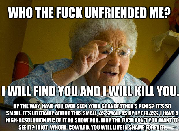 WHO THE FUCK UNFRIENDED ME? I WILL FIND YOU AND I WILL KILL YOU. BY THE WAY, HAVE YOU EVER SEEN YOUR GRANDFATHER'S PENIS? IT'S SO SMALL. IT'S LITERALLY ABOUT THIS SMALL, AS SMALL AS BY EYE GLASS. I HAVE A HIGH-RESOLUTION PIC OF IT TO SHOW YOU. WHY THE FUC  Grandma finds the Internet