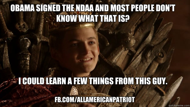 obama signed the ndaa and most people don't know what that is?





i could learn a few things from this guy. fb.com/allamericanpatriot - obama signed the ndaa and most people don't know what that is?





i could learn a few things from this guy. fb.com/allamericanpatriot  King joffrey