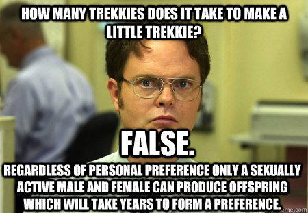 How many trekkies does it take to make a little trekkie? regardless of personal preference only a sexually active male and female can produce offspring which will take years to form a preference. False. - How many trekkies does it take to make a little trekkie? regardless of personal preference only a sexually active male and female can produce offspring which will take years to form a preference. False.  Schrute