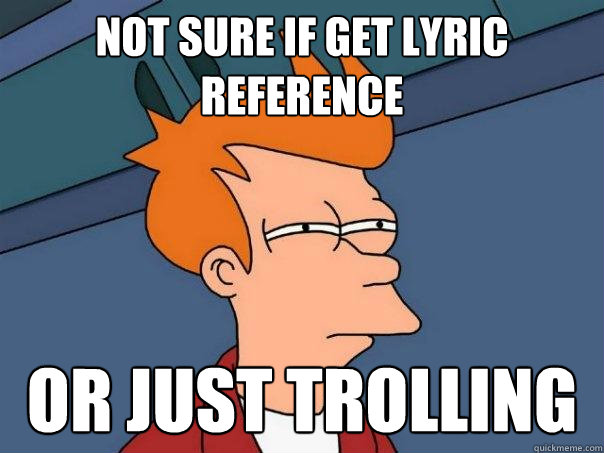 not sure if get lyric reference or just trolling  Futurama Fry