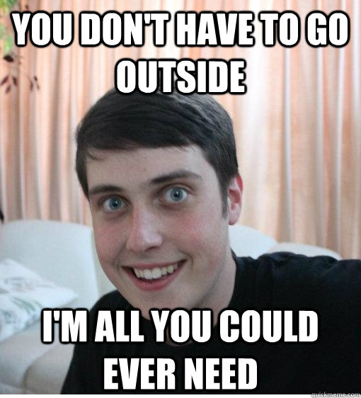 YOU DON'T HAVE TO GO OUTSIDE I'M ALL YOU COULD EVER NEED  Overly Attached Boyfriend