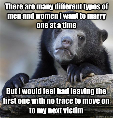 There are many different types of men and women I want to marry one at a time But I would feel bad leaving the first one with no trace to move on to my next victim  Confession Bear