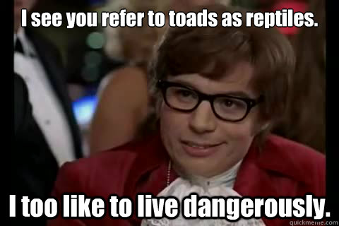 I see you refer to toads as reptiles. I too like to live dangerously.  Dangerously - Austin Powers