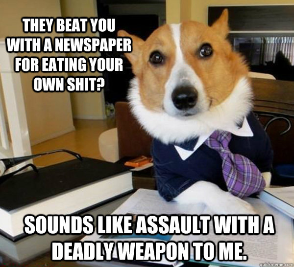 they beat you with a newspaper for eating your own shit? sounds like assault with a deadly weapon to me.  Lawyer Dog