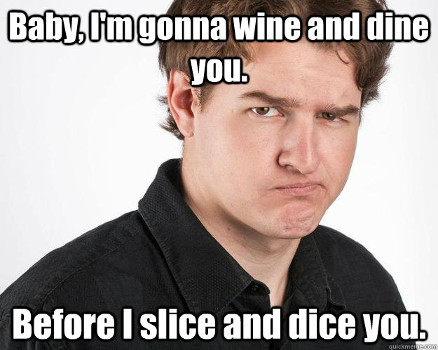 Baby, I'm gonna wine and dine you. Before I slice and dice you.  