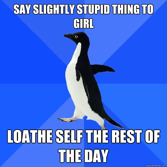 Say slightly stupid thing to girl Loathe self the rest of the day  Socially Awkward Penguin