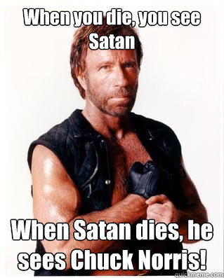 When you die, you see Satan When Satan dies, he sees Chuck Norris!  Chuck Norris