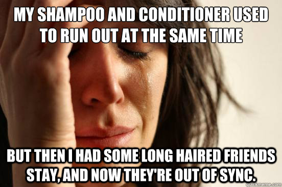 My shampoo and conditioner used to run out at the same time But then I had some long haired friends stay, and now they're out of sync.  First World Problems