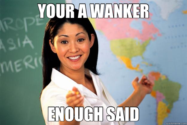 YOUR A WANKER ENOUGH SAID  Unhelpful High School Teacher