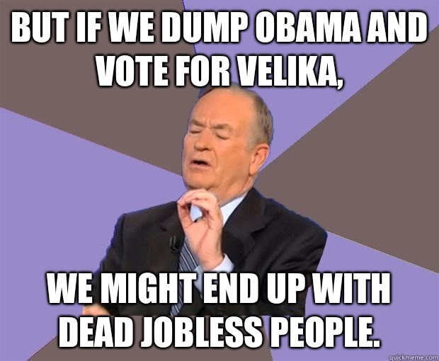 But if we dump Obama and vote for Velika, We might end up with dead jobless people.  Bill O Reilly