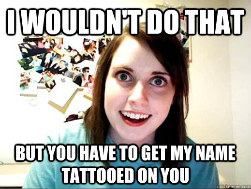 I wouldn't do that but you have to get my name tattooed on you - I wouldn't do that but you have to get my name tattooed on you  Overly Attatched Girlfriend