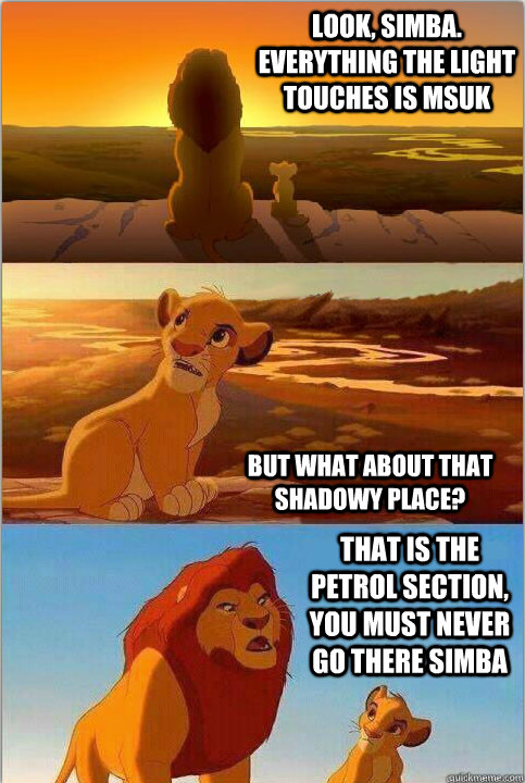 Look, Simba. Everything the light touches is MSUK But what about that shadowy place? That is the petrol section, you must never go there Simba  Shadowy Place from Lion King