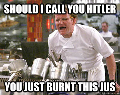 Should i call you hitler You just burnt this jus   Chef Ramsay