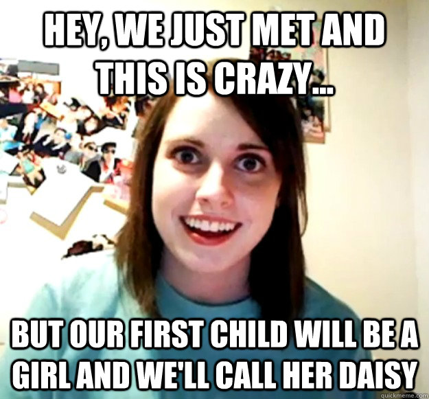 Hey, we just met and this is crazy... but our first child will be a girl and we'll call her Daisy  Overly Attached Girlfriend